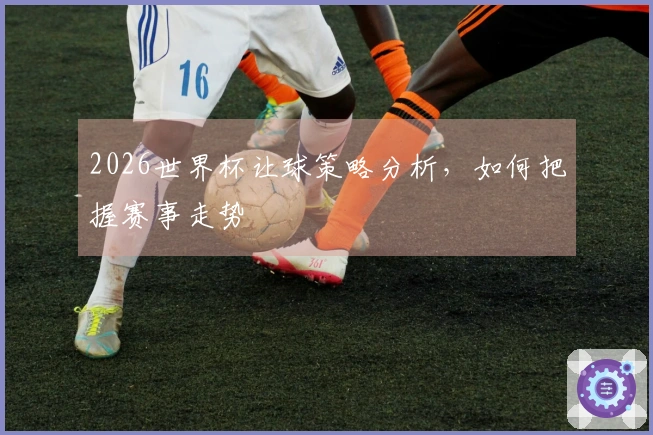 2026世界杯让球策略分析，如何把握赛事走势