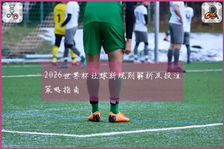 2026世界杯让球新规则解析及投注策略指南