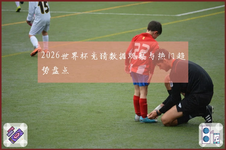 2026世界杯竞猜数据观察与热门趋势盘点